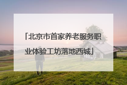 北京市首家养老服务职业体验工坊落地西城