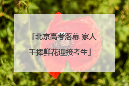 北京高考落幕 家人手捧鲜花迎接考生
