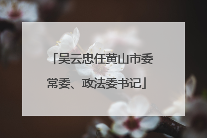 吴云忠任黄山市委常委、政法委书记