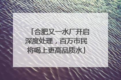 合肥又一水厂开启深度处理，百万市民将喝上更高品质水