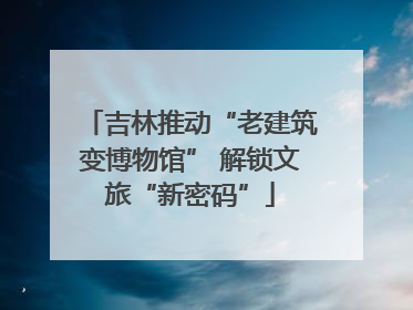 吉林推动“老建筑变博物馆” 解锁文旅“新密码”