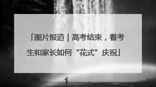 图片报道｜高考结束，看考生和家长如何“花式”庆祝