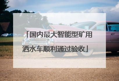 国内最大智能型矿用洒水车顺利通过验收