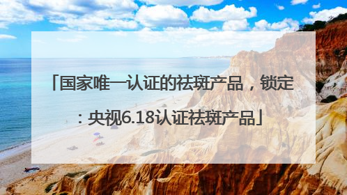 国家唯一认证的祛斑产品，锁定：央视6.18认证祛斑产品