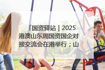 国资驿站｜2025港澳山东周国资国企对接交流会在港举行；山东黄金成功在境外发行3亿美元绿色债券