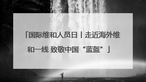 国际维和人员日丨走近海外维和一线 致敬中国“蓝盔”