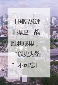 国际锐评丨捍卫二战胜利成果，“以史为鉴”不可忘