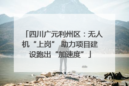 四川广元利州区：无人机“上岗” 助力项目建设跑出“加速度”