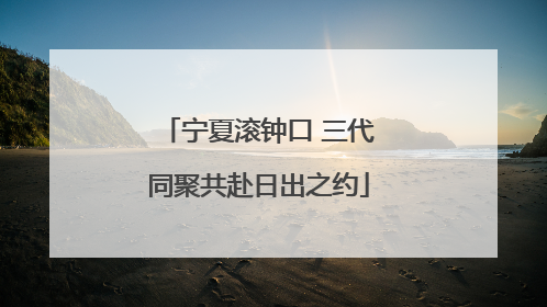 宁夏滚钟口 三代同聚共赴日出之约
