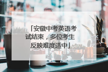 安徽中考英语考试结束，多位考生反映难度适中