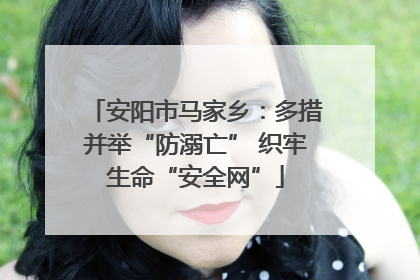 安阳市马家乡：多措并举“防溺亡” 织牢生命“安全网”