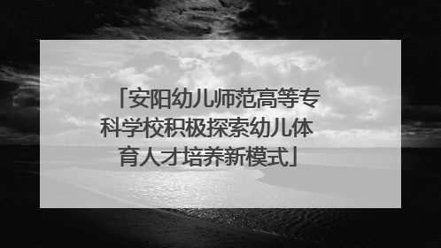 安阳幼儿师范高等专科学校积极探索幼儿体育人才培养新模式