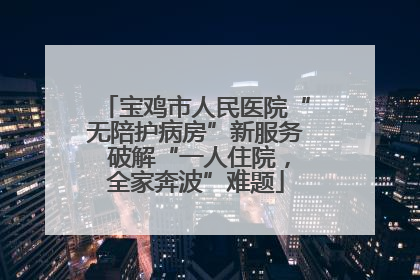 宝鸡市人民医院“无陪护病房”新服务 破解“一人住院，全家奔波”难题