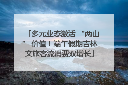 多元业态激活 “两山” 价值！端午假期吉林文旅客流消费双增长