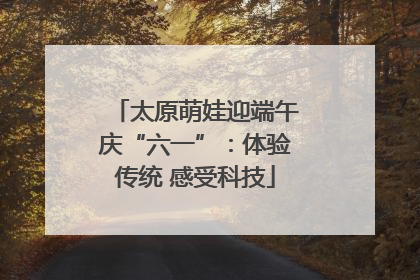 太原萌娃迎端午庆“六一”：体验传统 感受科技