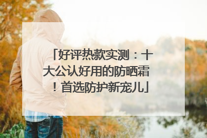 好评热款实测：十大公认好用的防晒霜！首选防护新宠儿
