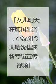 女儿明天在韩国出道，小沈阳今天晒沈佳润新专辑宣传视频