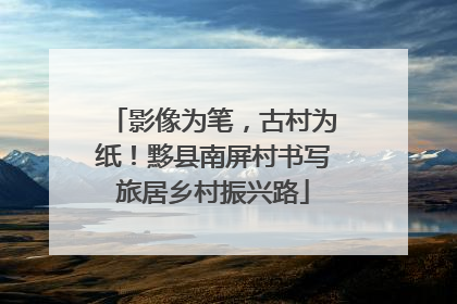 影像为笔，古村为纸！黟县南屏村书写旅居乡村振兴路