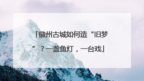 徽州古城如何造“旧梦”？一盏鱼灯，一台戏