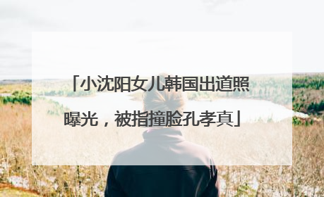 小沈阳女儿韩国出道照曝光，被指撞脸孔孝真