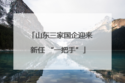 山东三家国企迎来新任 “一把手”