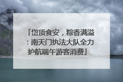 岱顶食安，粽香满溢：南天门执法大队全力护航端午游客消费