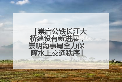 崇启公铁长江大桥建设有新进展，崇明海事局全力保障水上交通秩序