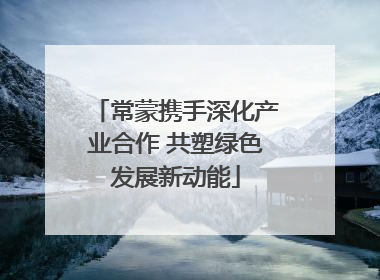 常蒙携手深化产业合作 共塑绿色发展新动能