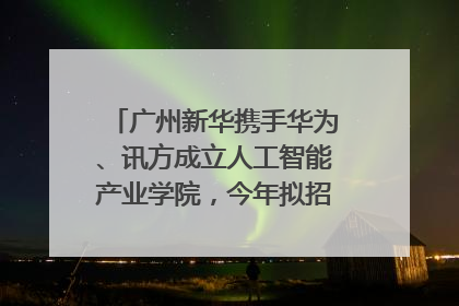 广州新华携手华为、讯方成立人工智能产业学院，今年拟招生150人