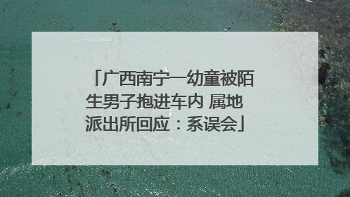 广西南宁一幼童被陌生男子抱进车内 属地派出所回应：系误会