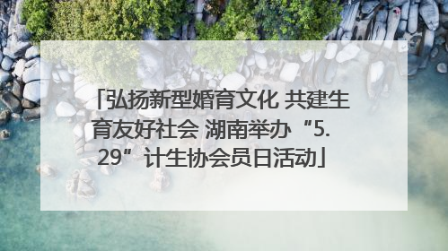 弘扬新型婚育文化 共建生育友好社会 湖南举办“5.29”计生协会员日活动