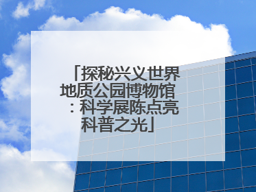 探秘兴义世界地质公园博物馆：科学展陈点亮科普之光