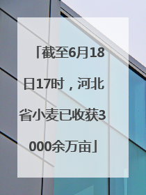 截至6月18日17时，河北省小麦已收获3000余万亩