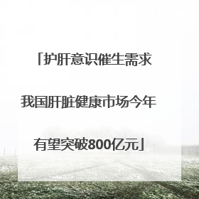 护肝意识催生需求 我国肝脏健康市场今年有望突破800亿元