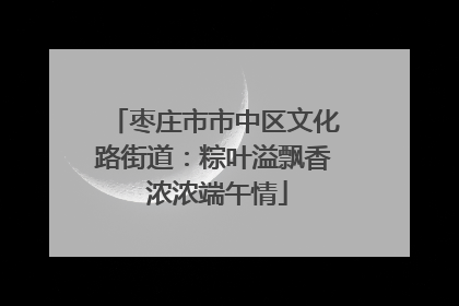 枣庄市市中区文化路街道：粽叶溢飘香 浓浓端午情