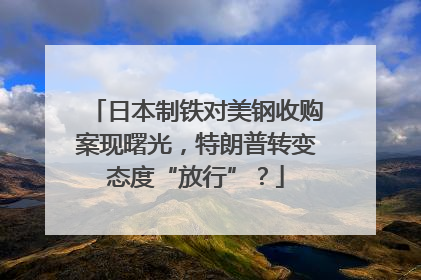 日本制铁对美钢收购案现曙光，特朗普转变态度“放行”？