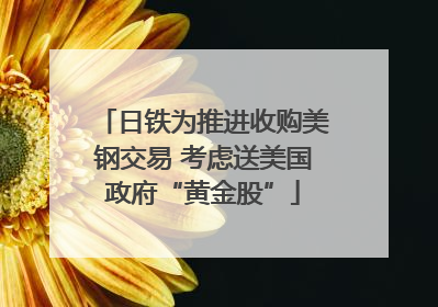 日铁为推进收购美钢交易 考虑送美国政府“黄金股”