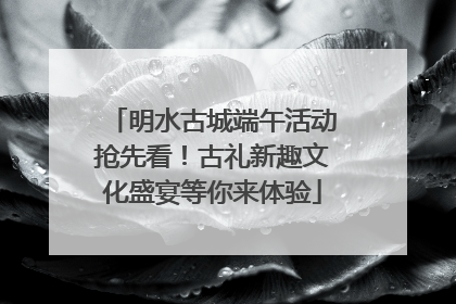 明水古城端午活动抢先看！古礼新趣文化盛宴等你来体验