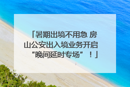 暑期出境不用急 房山公安出入境业务开启“晚间延时专场”！