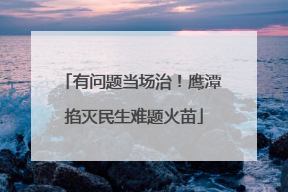 有问题当场治！鹰潭掐灭民生难题火苗