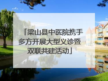 梁山县中医院携手多方开展大型义诊暨双联共建活动