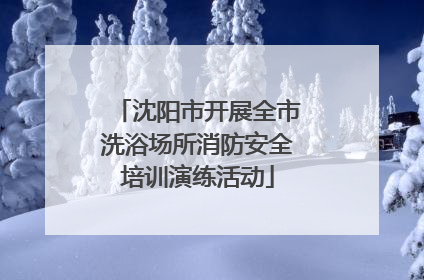 沈阳市开展全市洗浴场所消防安全培训演练活动