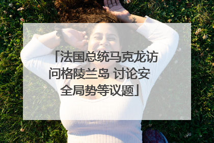 法国总统马克龙访问格陵兰岛 讨论安全局势等议题