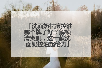 洗面奶祛痘控油哪个牌子好？解锁清爽肌，这十款洗面奶控油超给力
