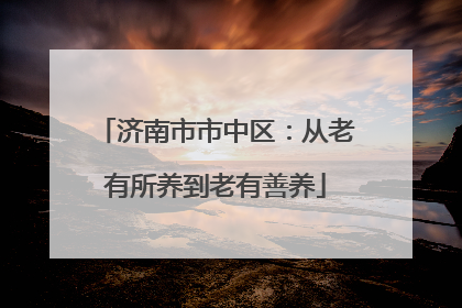 济南市市中区：从老有所养到老有善养