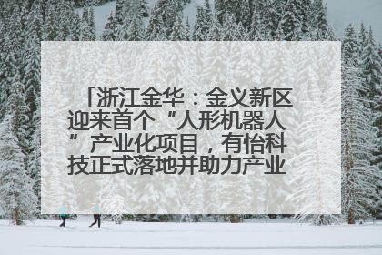 浙江金华：金义新区迎来首个“人形机器人”产业化项目，有怡科技正式落地并助力产业“加速度”