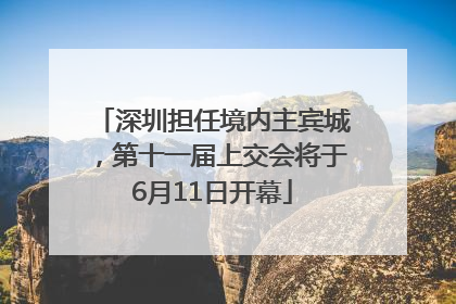 深圳担任境内主宾城，第十一届上交会将于6月11日开幕