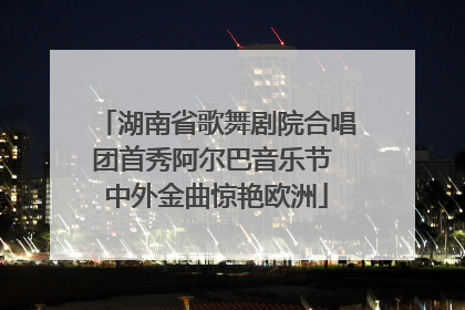 湖南省歌舞剧院合唱团首秀阿尔巴音乐节 中外金曲惊艳欧洲