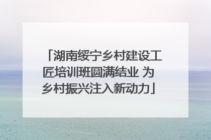 湖南绥宁乡村建设工匠培训班圆满结业 为乡村振兴注入新动力