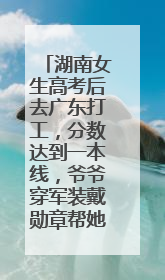 湖南女生高考后去广东打工，分数达到一本线，爷爷穿军装戴勋章帮她看志愿